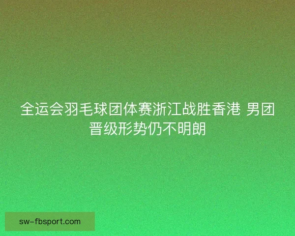 全运会羽毛球团体赛浙江战胜香港 男团晋级形势仍不明朗
