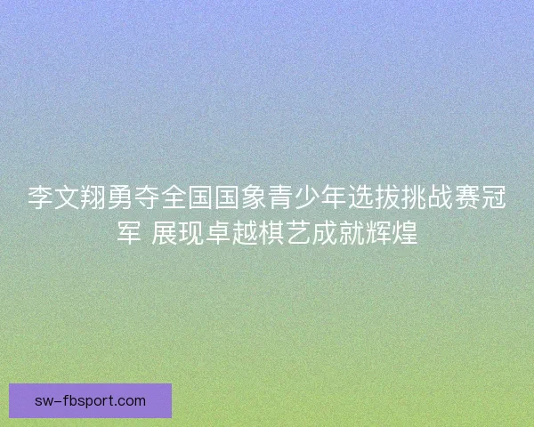 李文翔勇夺全国国象青少年选拔挑战赛冠军 展现卓越棋艺成就辉煌