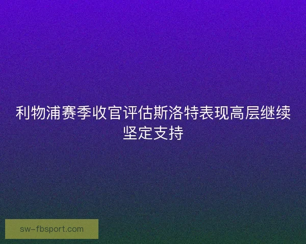 利物浦赛季收官评估斯洛特表现高层继续坚定支持