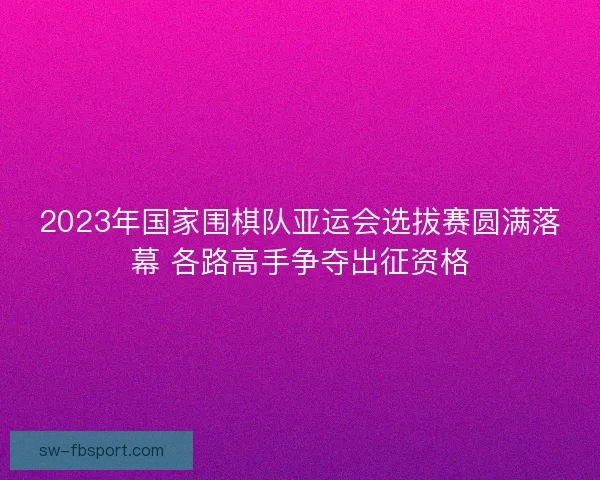 2023年国家围棋队亚运会选拔赛圆满落幕 各路高手争夺出征资格