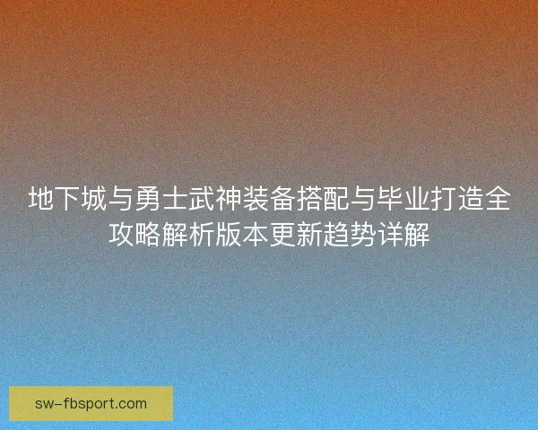 地下城与勇士武神装备搭配与毕业打造全攻略解析版本更新趋势详解