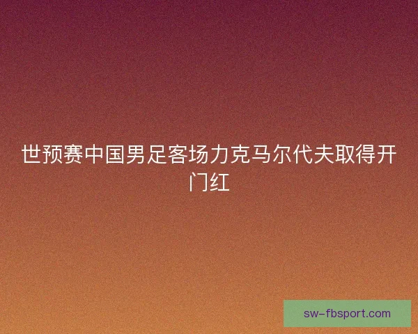 世预赛中国男足客场力克马尔代夫取得开门红