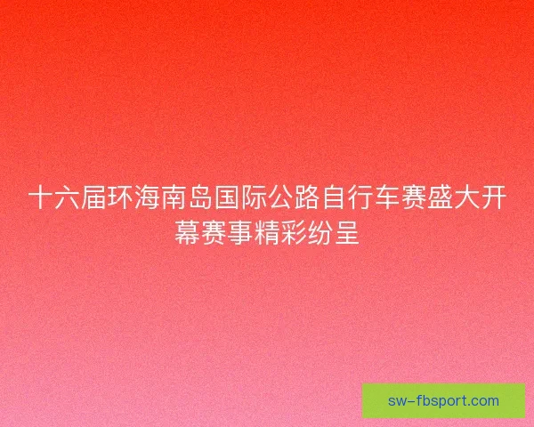 十六届环海南岛国际公路自行车赛盛大开幕赛事精彩纷呈